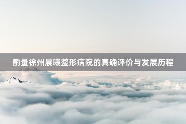 酌量徐州晨曦整形病院的真确评价与发展历程