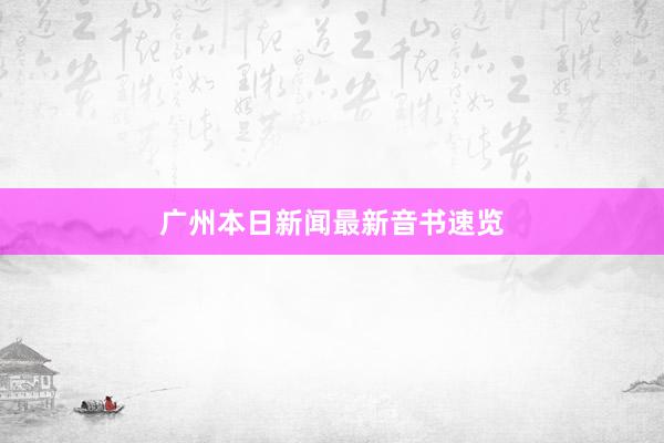 广州本日新闻最新音书速览
